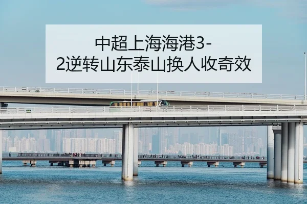 中超上海海港3-2逆转山东泰山换人收奇效
